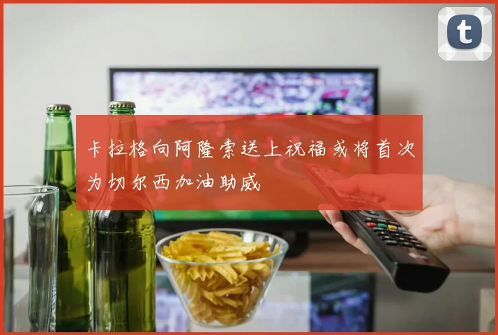 卡拉格向阿隆索送上祝福或将首次为切尔西加油助威