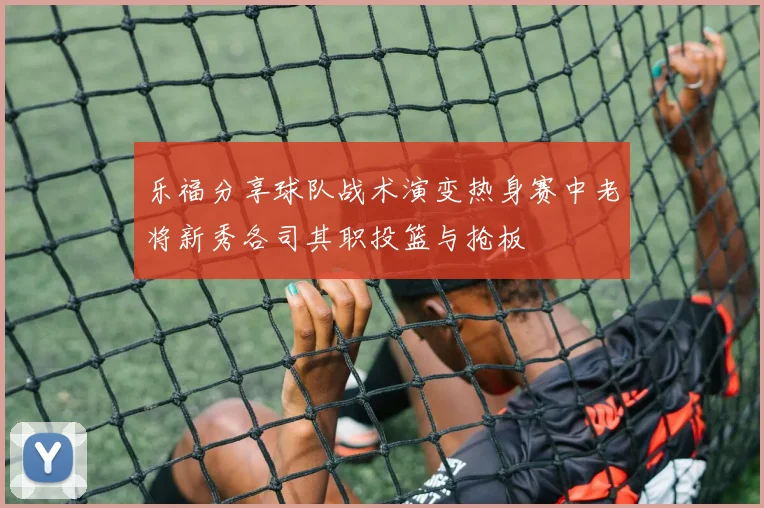 乐福分享球队战术演变热身赛中老将新秀各司其职投篮与抢板