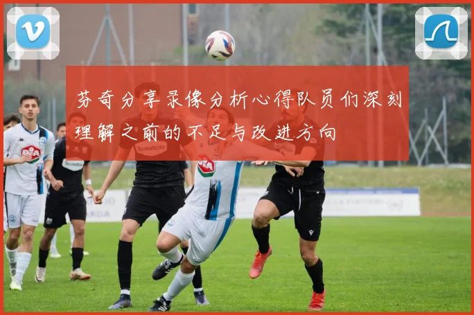 芬奇分享录像分析心得队员们深刻理解之前的不足与改进方向