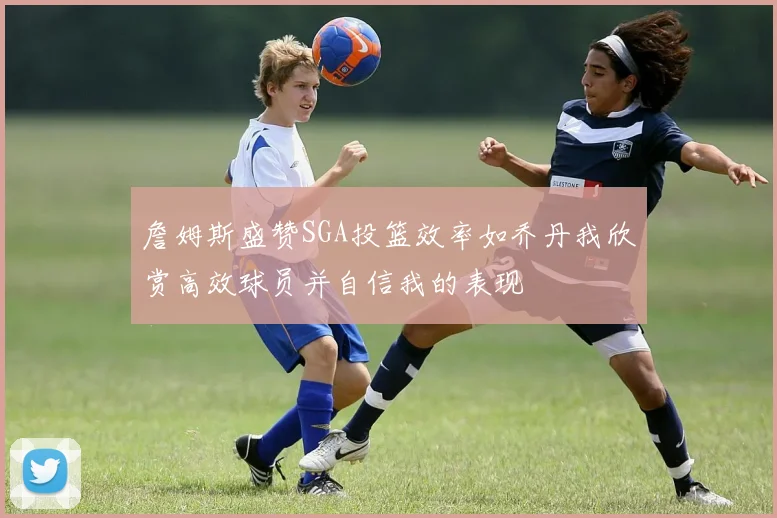 詹姆斯盛赞SGA投篮效率如乔丹我欣赏高效球员并自信我的表现