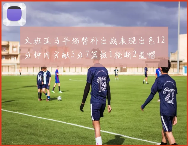 文班亚马半场替补出战表现出色12分钟内贡献5分7篮板1抢断2盖帽