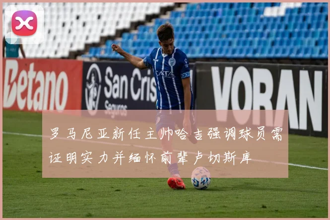 罗马尼亚新任主帅哈吉强调球员需证明实力并缅怀前辈卢切斯库