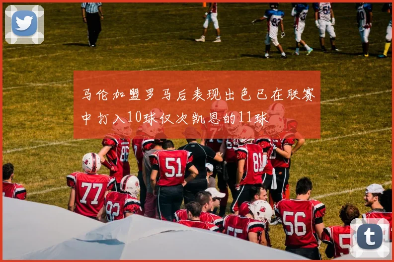 马伦加盟罗马后表现出色已在联赛中打入10球仅次凯恩的11球