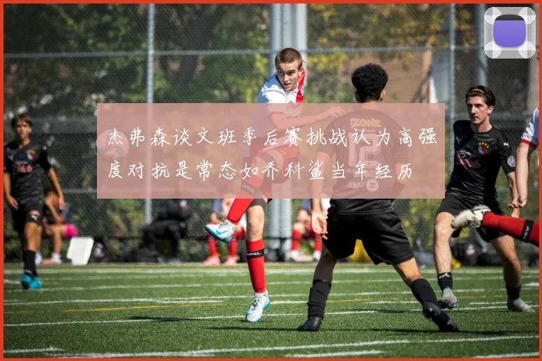 杰弗森谈文班季后赛挑战认为高强度对抗是常态如乔科鲨当年经历