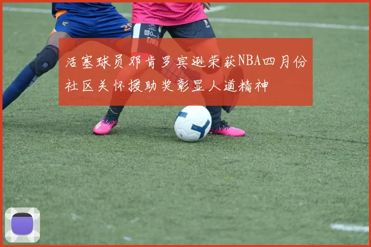 活塞球员邓肯罗宾逊荣获NBA四月份社区关怀援助奖彰显人道精神