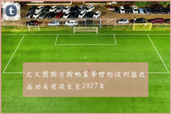 尤文图斯与斯帕莱蒂续约谈判接近成功或将延长至2027年