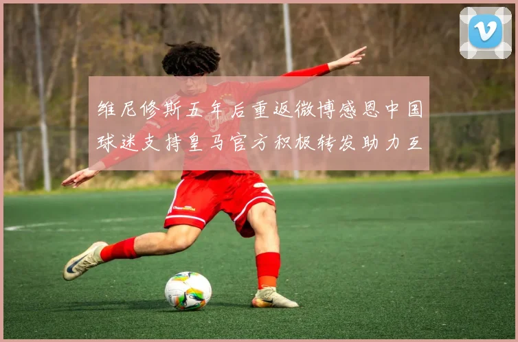 维尼修斯五年后重返微博感恩中国球迷支持皇马官方积极转发助力互动