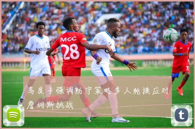 乌度卡强调防守策略多人轮换应对詹姆斯挑战