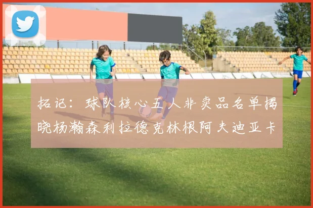 拓记：球队核心五人非卖品名单揭晓杨瀚森利拉德克林根阿夫迪亚卡马拉成未来基石