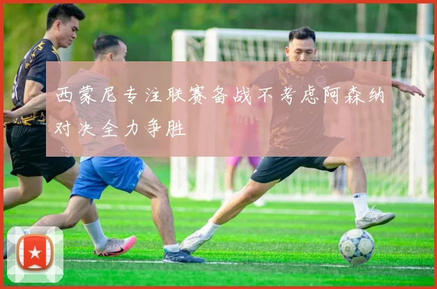 西蒙尼专注联赛备战不考虑阿森纳对决全力争胜