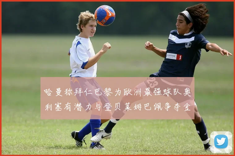 哈曼称拜仁巴黎为欧洲最强球队奥利塞有潜力与登贝莱姆巴佩争夺金球奖