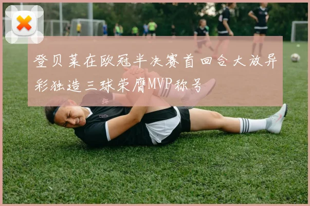 登贝莱在欧冠半决赛首回合大放异彩独造三球荣膺MVP称号