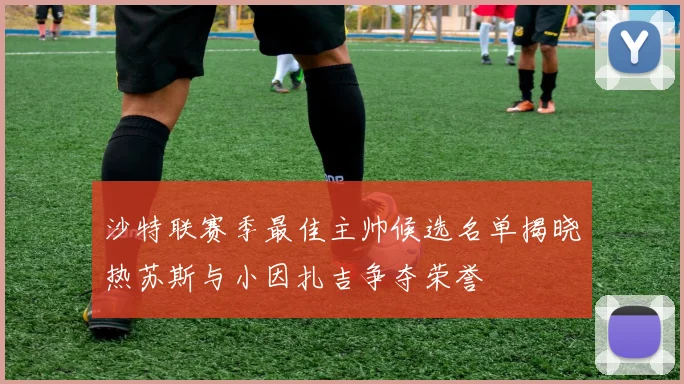沙特联赛季最佳主帅候选名单揭晓热苏斯与小因扎吉争夺荣誉