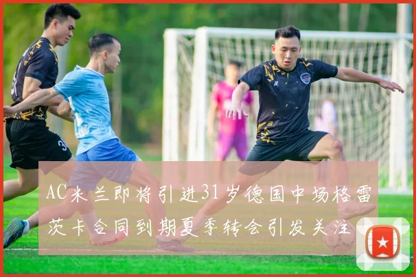 AC米兰即将引进31岁德国中场格雷茨卡合同到期夏季转会引发关注