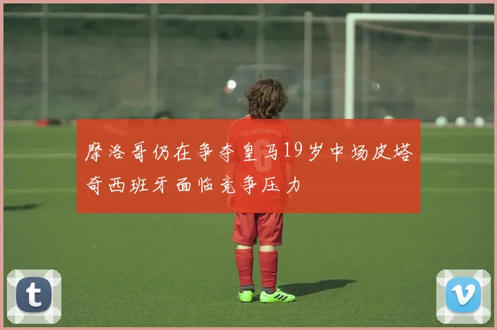 摩洛哥仍在争夺皇马19岁中场皮塔奇西班牙面临竞争压力