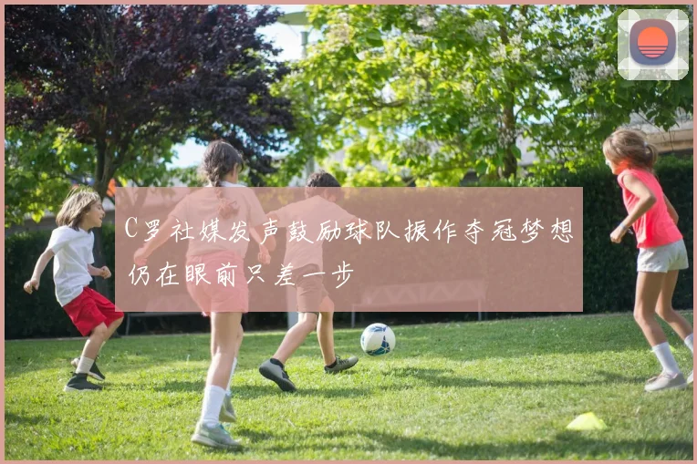 C罗社媒发声鼓励球队振作夺冠梦想仍在眼前只差一步