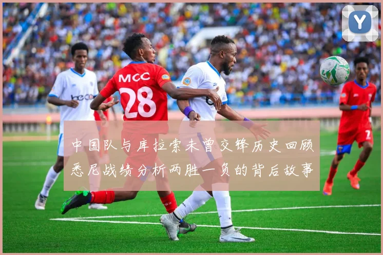 中国队与库拉索未曾交锋历史回顾悉尼战绩分析两胜一负的背后故事
