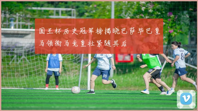 国王杯历史冠军榜揭晓巴萨毕巴皇马领衔马竞皇社紧随其后