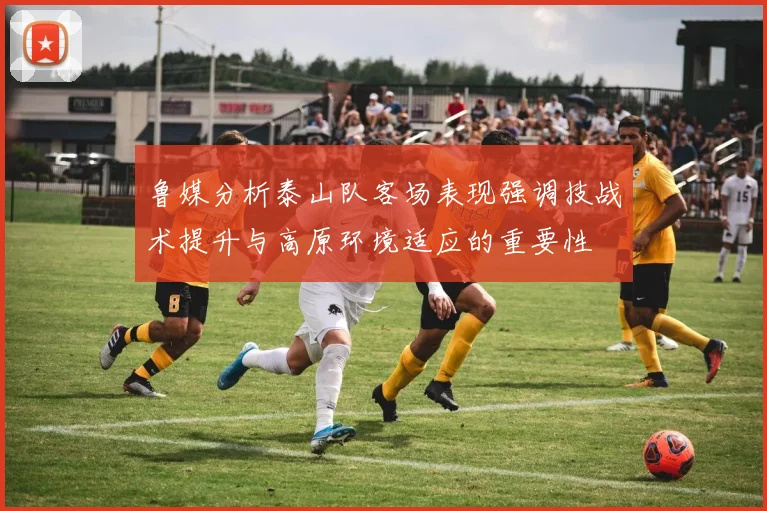 鲁媒分析泰山队客场表现强调技战术提升与高原环境适应的重要性