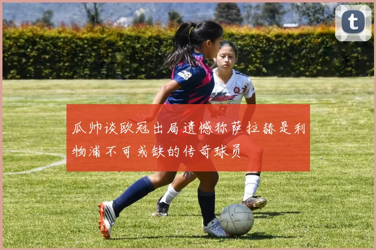 瓜帅谈欧冠出局遗憾称萨拉赫是利物浦不可或缺的传奇球员