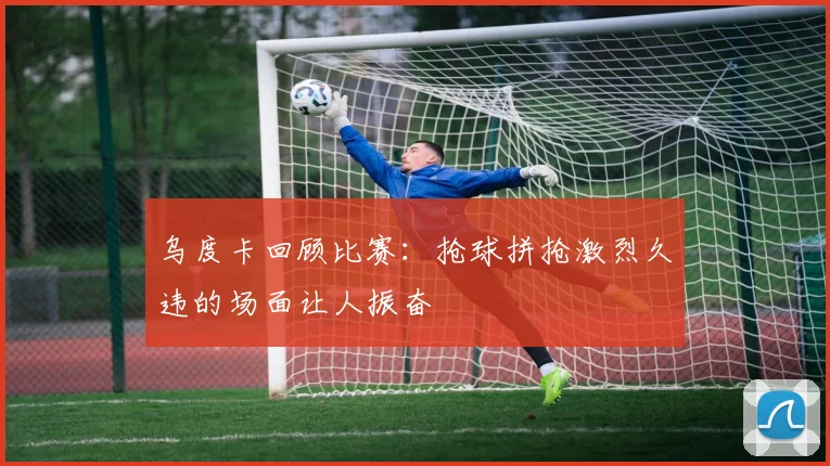 乌度卡回顾比赛：抢球拼抢激烈久违的场面让人振奋