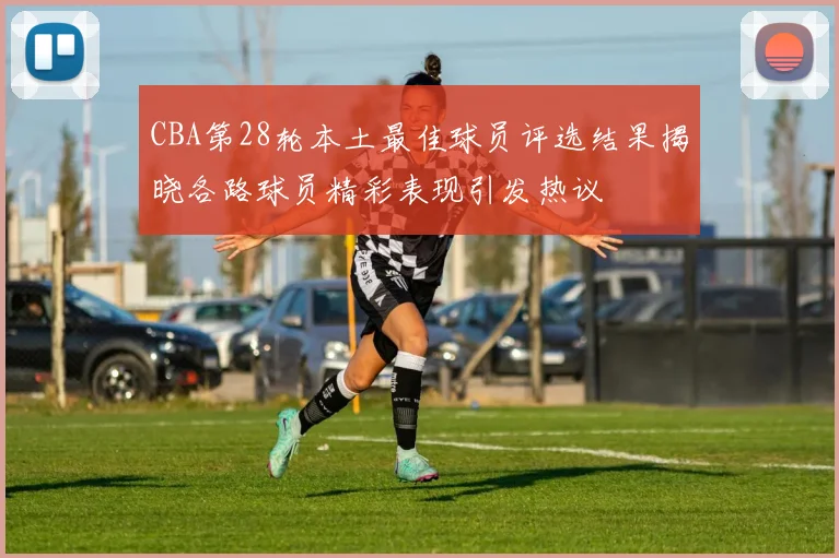 CBA第28轮本土最佳球员评选结果揭晓各路球员精彩表现引发热议