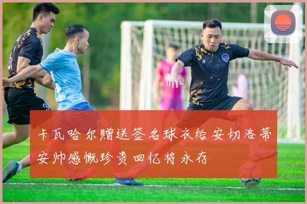 卡瓦哈尔赠送签名球衣给安切洛蒂安帅感慨珍贵回忆将永存