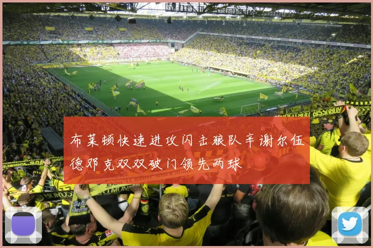布莱顿快速进攻闪击狼队辛谢尔伍德邓克双双破门领先两球