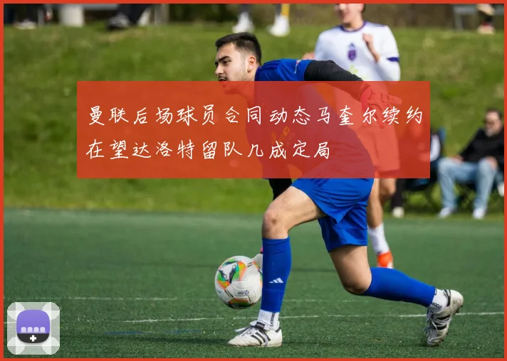 曼联后场球员合同动态马奎尔续约在望达洛特留队几成定局