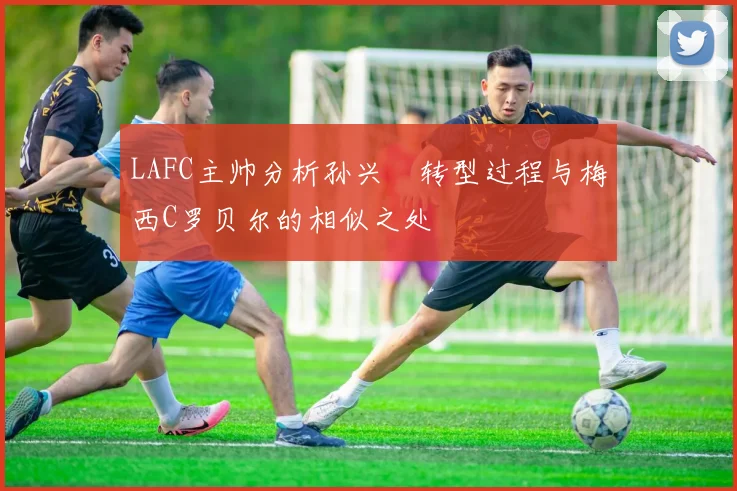 LAFC主帅分析孙兴慜转型过程与梅西C罗贝尔的相似之处