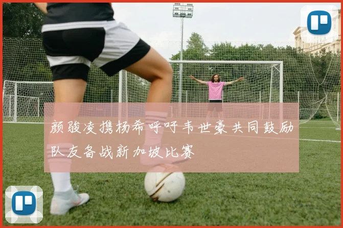 颜骏凌携杨希呼吁韦世豪共同鼓励队友备战新加坡比赛
