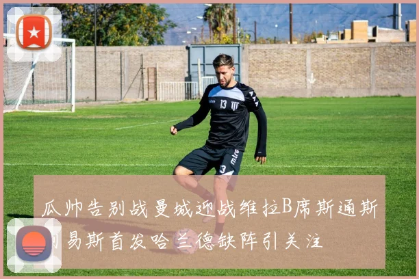 瓜帅告别战曼城迎战维拉B席斯通斯刘易斯首发哈兰德缺阵引关注