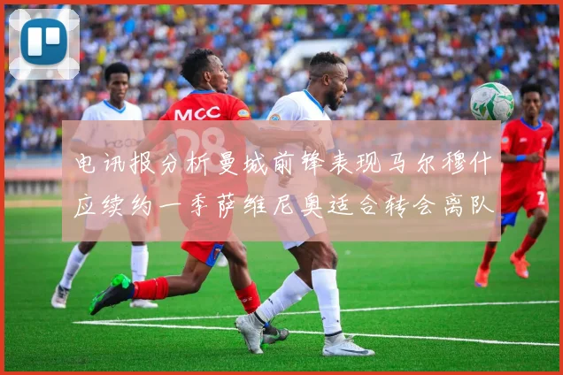 电讯报分析曼城前锋表现马尔穆什应续约一季萨维尼奥适合转会离队