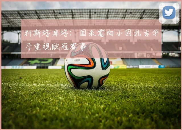 科斯塔库塔：国米需向小因扎吉学习重视欧冠赛事