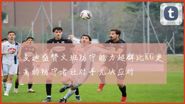 麦迪盛赞文班防守能力超群比KG更高的防守者让对手无从应对