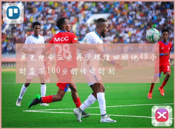 库里绝命三分再现辉煌回顾他48小时轰下100分的传奇时刻
